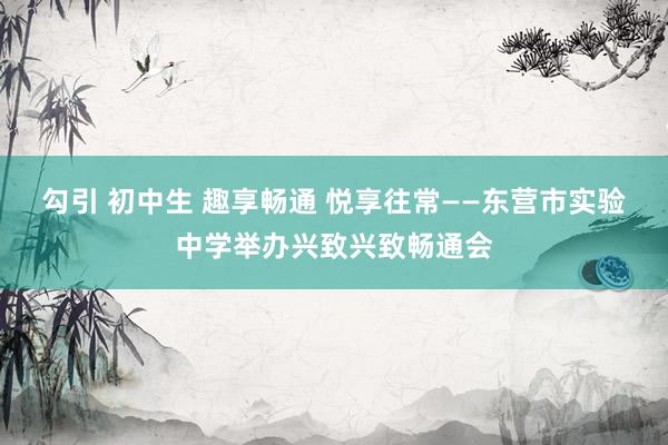 勾引 初中生 趣享畅通 悦享往常——东营市实验中学举办兴致兴致畅通会