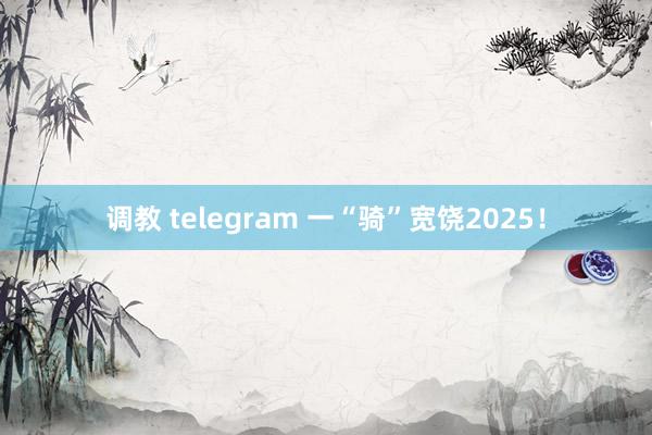 调教 telegram 一“骑”宽饶2025！