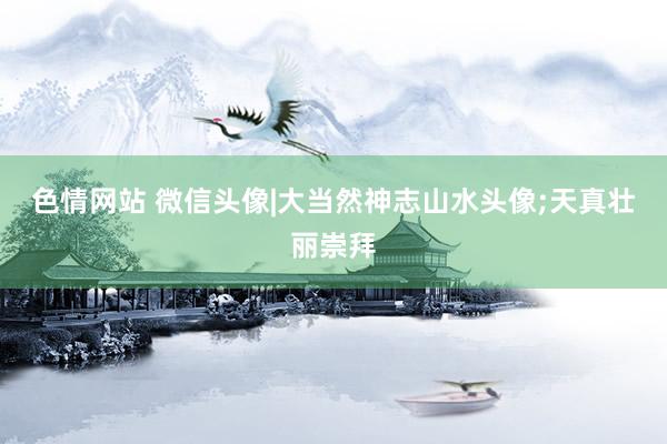 色情网站 微信头像|大当然神志山水头像;天真壮丽崇拜