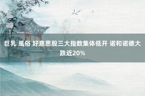巨乳 風俗 好意思股三大指数集体低开 诺和诺德大跌近20%