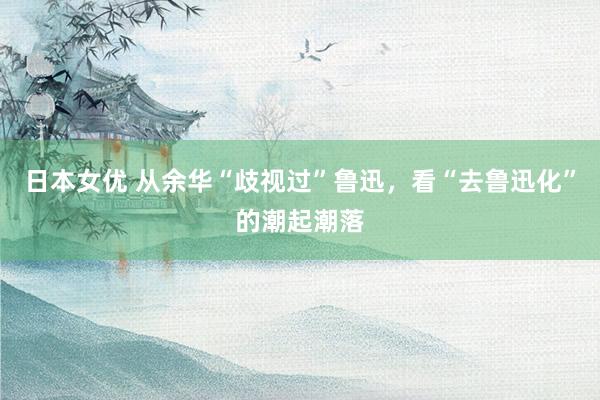日本女优 从余华“歧视过”鲁迅，看“去鲁迅化”的潮起潮落