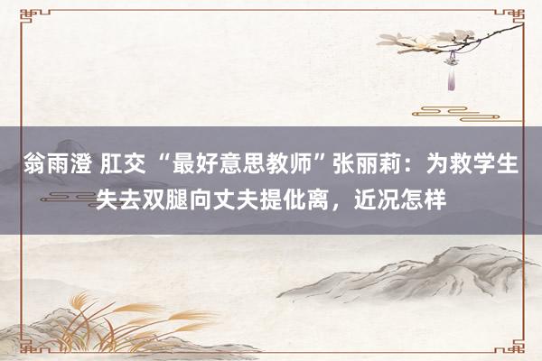 翁雨澄 肛交 “最好意思教师”张丽莉：为救学生失去双腿向丈夫提仳离，近况怎样