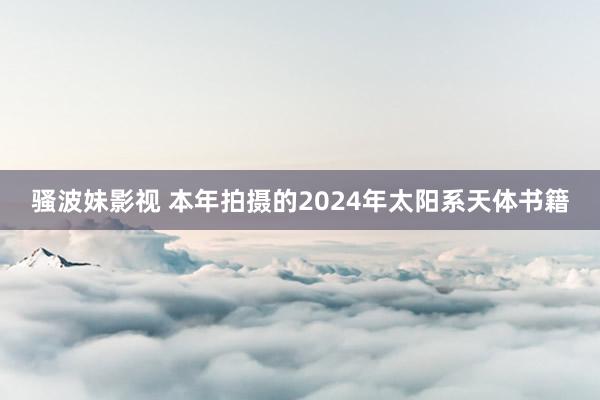 骚波妹影视 本年拍摄的2024年太阳系天体书籍