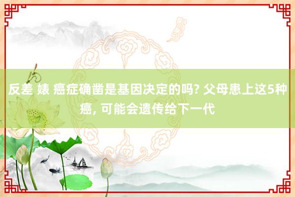 反差 婊 癌症确凿是基因决定的吗? 父母患上这5种癌， 可能会遗传给下一代