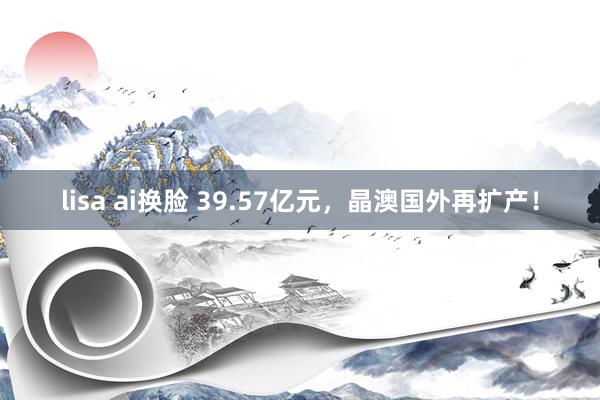 lisa ai换脸 39.57亿元，晶澳国外再扩产！