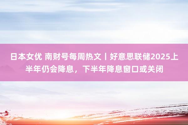 日本女优 南财号每周热文丨好意思联储2025上半年仍会降息，下半年降息窗口或关闭