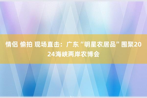 情侣 偷拍 现场直击：广东“明星农居品”围聚2024海峡两岸农博会