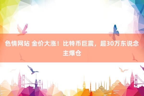 色情网站 金价大涨！比特币巨震，超30万东说念主爆仓