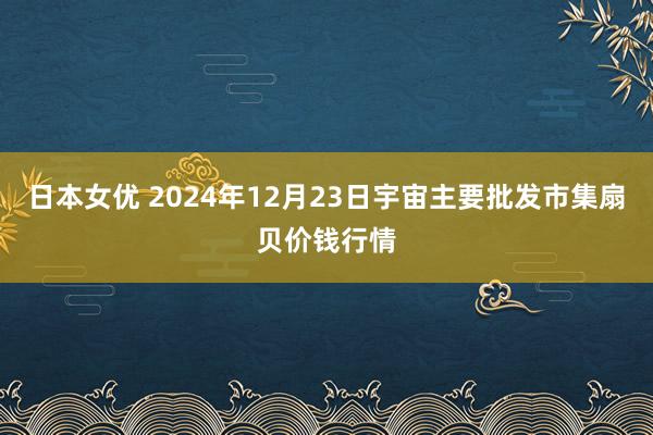 日本女优 2024年12月23日宇宙主要批发市集扇贝价钱行情