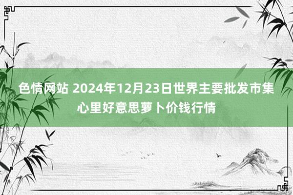 色情网站 2024年12月23日世界主要批发市集心里好意思萝卜价钱行情