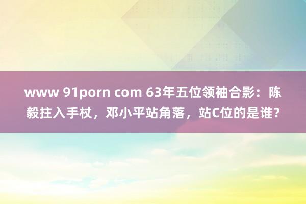 www 91porn com 63年五位领袖合影：陈毅拄入手杖，邓小平站角落，站C位的是谁？