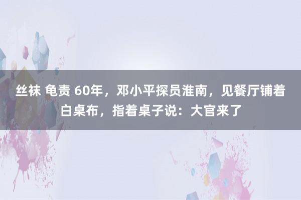 丝袜 龟责 60年，邓小平探员淮南，见餐厅铺着白桌布，指着桌子说：大官来了