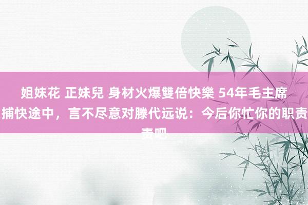 姐妹花 正妹兒 身材火爆雙倍快樂 54年毛主席在捕快途中，言不尽意对滕代远说：今后你忙你的职责吧