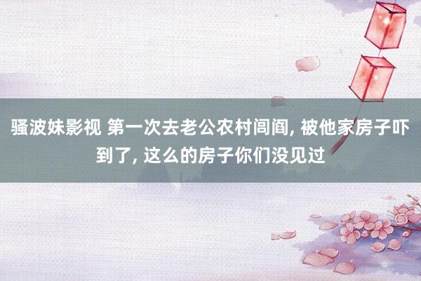 骚波妹影视 第一次去老公农村闾阎， 被他家房子吓到了， 这么的房子你们没见过
