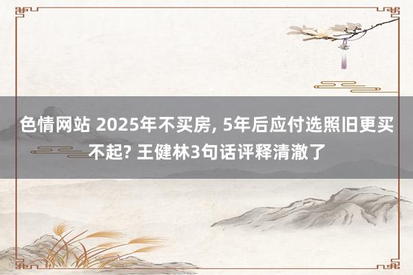 色情网站 2025年不买房， 5年后应付选照旧更买不起? 王健林3句话评释清澈了