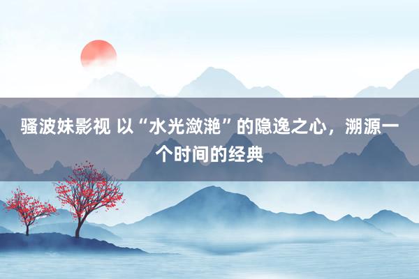 骚波妹影视 以“水光潋滟”的隐逸之心，溯源一个时间的经典