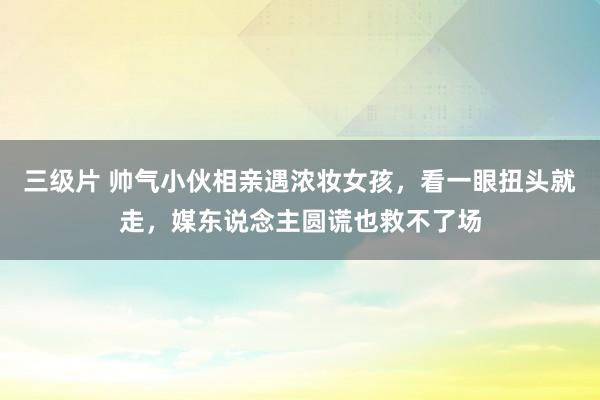 三级片 帅气小伙相亲遇浓妆女孩，看一眼扭头就走，媒东说念主圆谎也救不了场