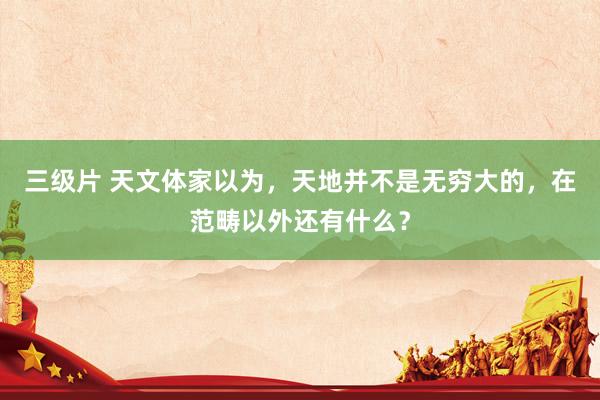 三级片 天文体家以为，天地并不是无穷大的，在范畴以外还有什么？