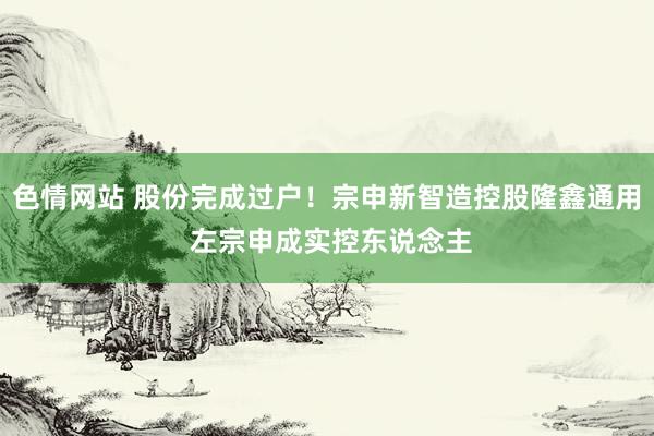 色情网站 股份完成过户！宗申新智造控股隆鑫通用 左宗申成实控东说念主