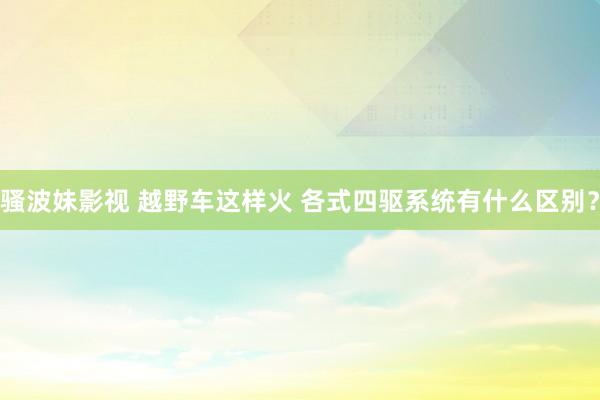 骚波妹影视 越野车这样火 各式四驱系统有什么区别？