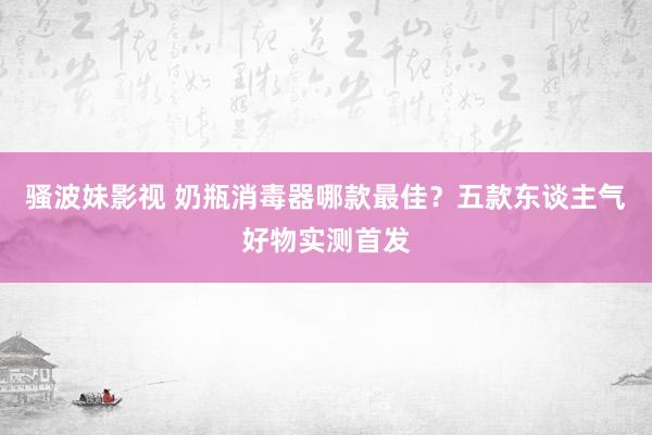 骚波妹影视 奶瓶消毒器哪款最佳？五款东谈主气好物实测首发