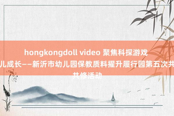 hongkongdoll video 聚焦科探游戏 对话幼儿成长——新沂市幼儿园保教质料擢升履行园第五次共修活动