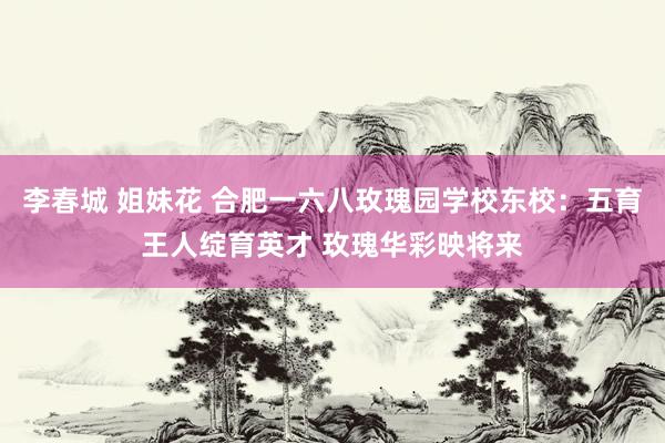 李春城 姐妹花 合肥一六八玫瑰园学校东校：五育王人绽育英才 玫瑰华彩映将来