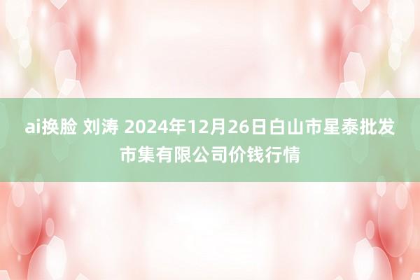 ai换脸 刘涛 2024年12月26日白山市星泰批发市集有限公司价钱行情