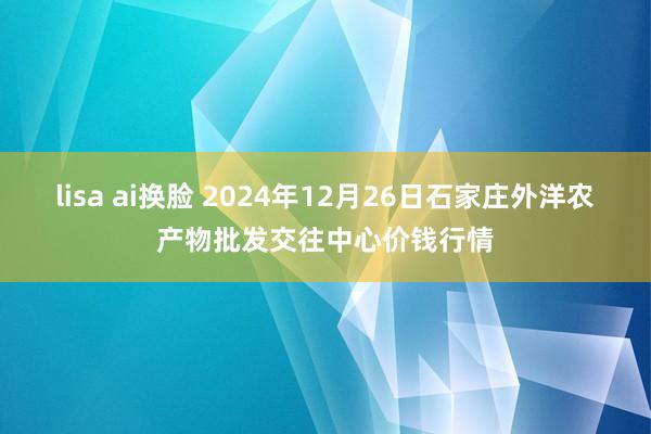 lisa ai换脸 2024年12月26日石家庄外洋农产物批发交往中心价钱行情
