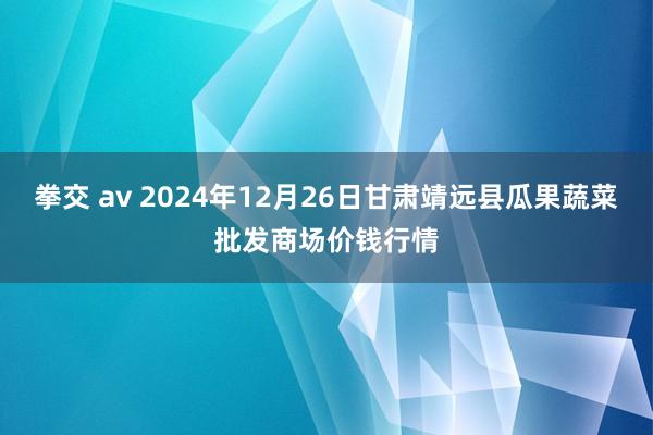 拳交 av 2024年12月26日甘肃靖远县瓜果蔬菜批发商场价钱行情