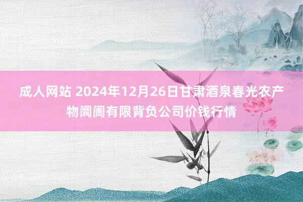 成人网站 2024年12月26日甘肃酒泉春光农产物阛阓有限背负公司价钱行情