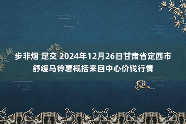 步非烟 足交 2024年12月26日甘肃省定西市舒缓马铃薯概括来回中心价钱行情