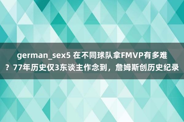 german_sex5 在不同球队拿FMVP有多难？77年历史仅3东谈主作念到，詹姆斯创历史纪录