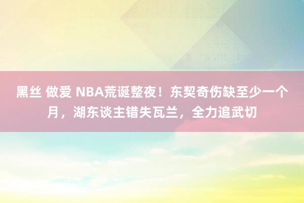 黑丝 做爱 NBA荒诞整夜！东契奇伤缺至少一个月，湖东谈主错失瓦兰，全力追武切