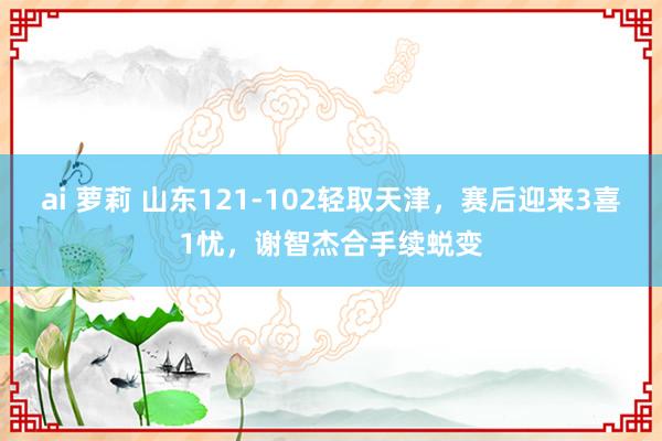 ai 萝莉 山东121-102轻取天津，赛后迎来3喜1忧，谢智杰合手续蜕变