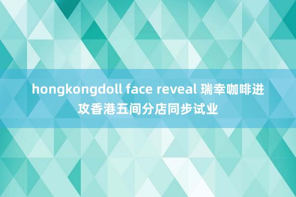 hongkongdoll face reveal 瑞幸咖啡进攻香港五间分店同步试业