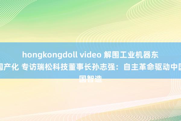 hongkongdoll video 解围工业机器东谈主国产化 专访瑞松科技董事长孙志强：自主革命驱动中国智造