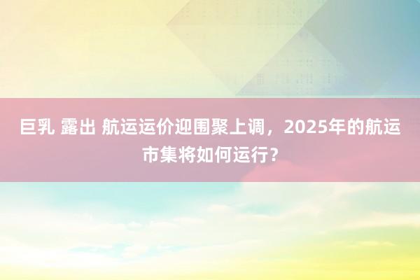 巨乳 露出 航运运价迎围聚上调，2025年的航运市集将如何运行？