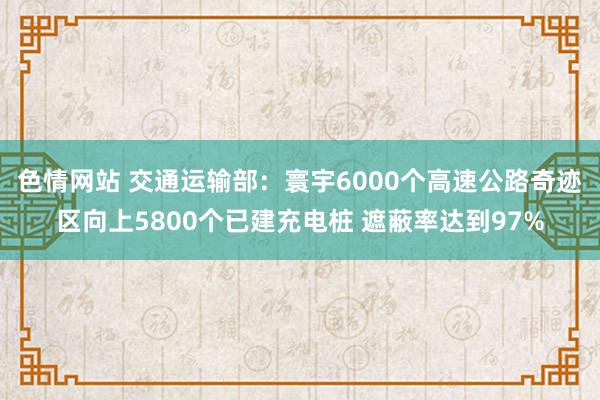 色情网站 交通运输部：寰宇6000个高速公路奇迹区向上5800个已建充电桩 遮蔽率达到97%