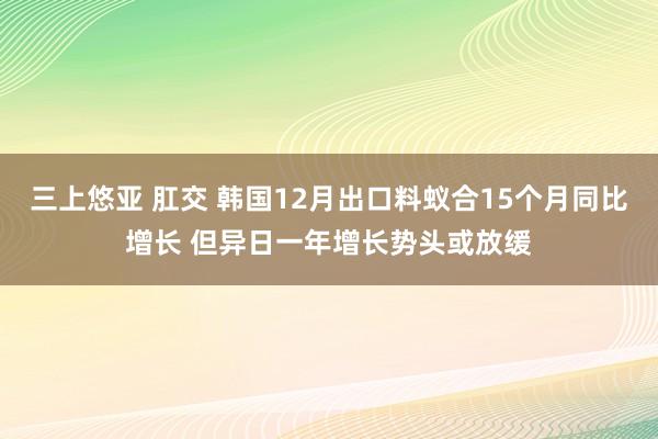 三上悠亚 肛交 韩国12月出口料蚁合15个月同比增长 但异日一年增长势头或放缓