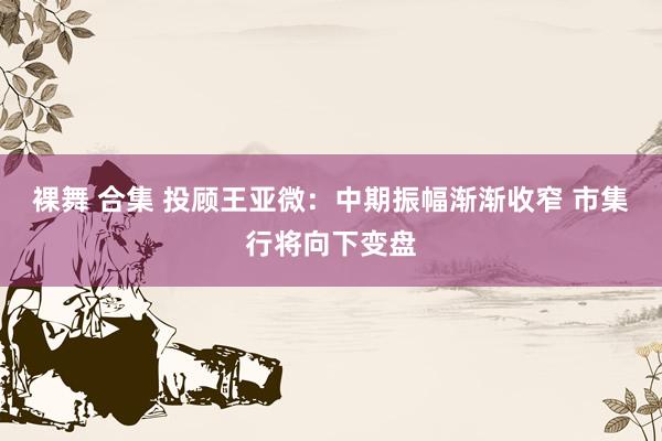 裸舞 合集 投顾王亚微：中期振幅渐渐收窄 市集行将向下变盘