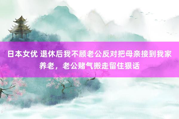 日本女优 退休后我不顾老公反对把母亲接到我家养老，老公赌气搬走留住狠话