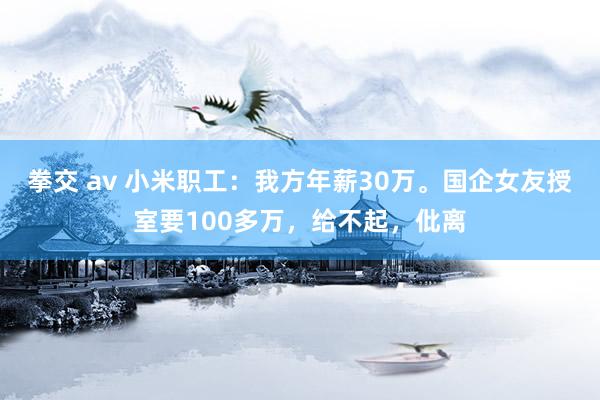 拳交 av 小米职工：我方年薪30万。国企女友授室要100多万，给不起，仳离