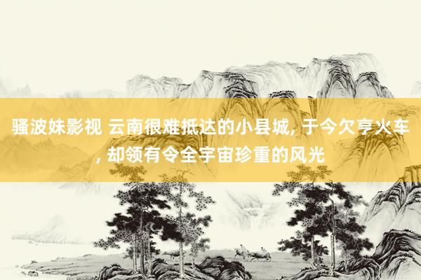 骚波妹影视 云南很难抵达的小县城， 于今欠亨火车， 却领有令全宇宙珍重的风光