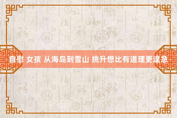 自慰 女孩 从海岛到雪山 挑升想比有道理更遑急