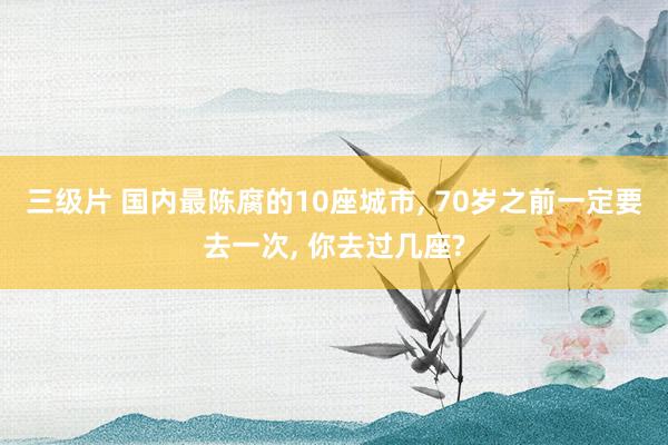 三级片 国内最陈腐的10座城市， 70岁之前一定要去一次， 你去过几座?