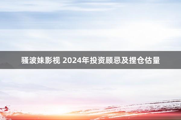 骚波妹影视 2024年投资顾忌及捏仓估量