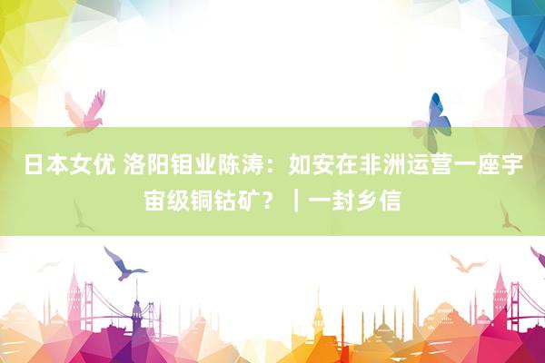 日本女优 洛阳钼业陈涛：如安在非洲运营一座宇宙级铜钴矿？｜一封乡信
