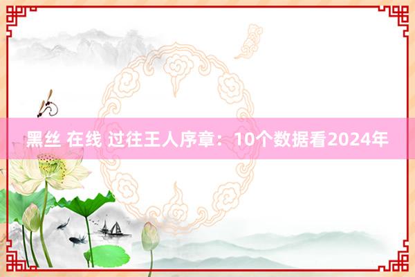 黑丝 在线 过往王人序章：10个数据看2024年