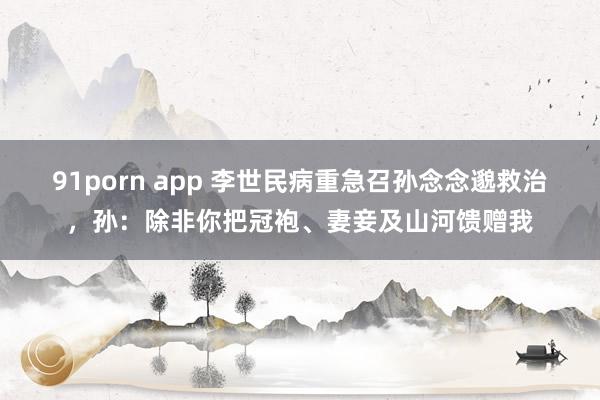 91porn app 李世民病重急召孙念念邈救治，孙：除非你把冠袍、妻妾及山河馈赠我